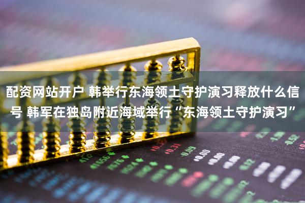 配资网站开户 韩举行东海领土守护演习释放什么信号 韩军在独岛附近海域举行“东海领土守护演习”