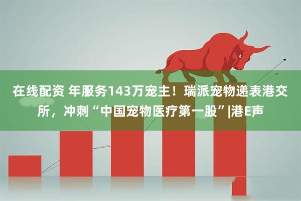 在线配资 年服务143万宠主！瑞派宠物递表港交所，冲刺“中国宠物医疗第一股”|港E声