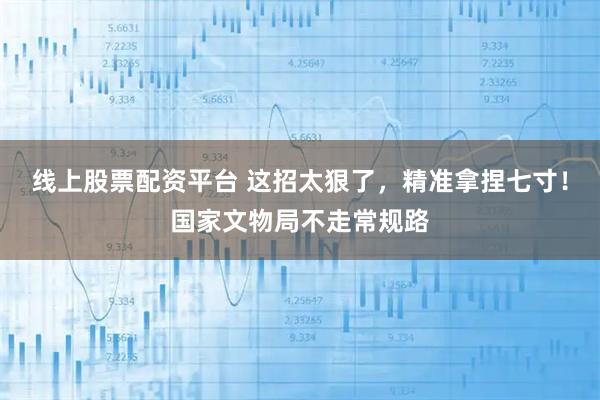 线上股票配资平台 这招太狠了，精准拿捏七寸！国家文物局不走常规路