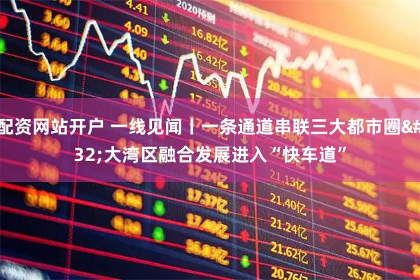 配资网站开户 一线见闻丨一条通道串联三大都市圈 大湾区融合发展进入“快车道”