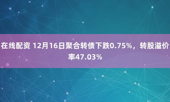 在线配资 12月16日聚合转债下跌0.75%，转股溢价率47.03%