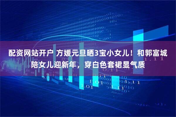 配资网站开户 方媛元旦晒3宝小女儿！和郭富城陪女儿迎新年，穿白色套裙显气质