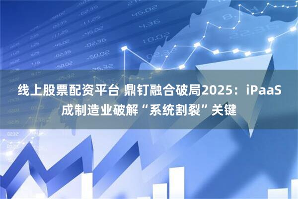 线上股票配资平台 鼎钉融合破局2025：iPaaS成制造业破解“系统割裂”关键